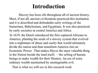 Introduction
Slavery has been rife throughout all of ancient history.
Most, if not all, ancient civilizations practiced this institution
and it is described and defendedin early writings of the
Sumerians, Babylonians, and Egyptians. It was also practiced
by early societies in central America and Africa
In 1619, the Dutch introduced the first captured Africans to
America, planting the seeds of a slavery system that evolved
into a nightmare of abuse and cuelty that would ultimately
divide the nation and than transform America into an
Economic Power. That makes Slaves the most valuable thing
in the Nation beside the land itself, – the selling of human
beings to make wealth for their Masters. An era of extra
ordinary wealth maintained by unimaginable evil.
That is what we will see in this research work
 