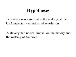 Hypotheses
1- Slavery was essential to the making of the
USA especially in industrial revolution
2- slavery had no real impact on the history and
the making of America
 