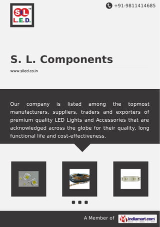 +91-9811414685

S. L. Components
www.slled.co.in

Our

company

is

listed

among

the

topmost

manufacturers, suppliers, traders and exporters of
premium quality LED Lights and Accessories that are
acknowledged across the globe for their quality, long
functional life and cost-effectiveness.

A Member of

 
