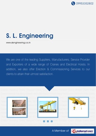 09953352802
A Member of
S. L. Engineering
www.slengineering.co.in
EOT Crane Gantry Crane Overhead Crane Jib Crane HOT Cranes Traveling Crane Monorail
Crane Goliath Cranes Portable Crane Bridge Crane Pillar Crane Material Handling Cranes and
Lifts Electric Hoist Rope Hoists Mini Electric Hoist Trolley Hoists Gate Hoists Power
Winches Hand Operated Winches Cable Pulling Winches Crane Spare Parts Industrial
Pulleys EOT Crane Gantry Crane Overhead Crane Jib Crane HOT Cranes Traveling
Crane Monorail Crane Goliath Cranes Portable Crane Bridge Crane Pillar Crane Material
Handling Cranes and Lifts Electric Hoist Rope Hoists Mini Electric Hoist Trolley Hoists Gate
Hoists Power Winches Hand Operated Winches Cable Pulling Winches Crane Spare
Parts Industrial Pulleys EOT Crane Gantry Crane Overhead Crane Jib Crane HOT
Cranes Traveling Crane Monorail Crane Goliath Cranes Portable Crane Bridge Crane Pillar
Crane Material Handling Cranes and Lifts Electric Hoist Rope Hoists Mini Electric Hoist Trolley
Hoists Gate Hoists Power Winches Hand Operated Winches Cable Pulling Winches Crane
Spare Parts Industrial Pulleys EOT Crane Gantry Crane Overhead Crane Jib Crane HOT
Cranes Traveling Crane Monorail Crane Goliath Cranes Portable Crane Bridge Crane Pillar
Crane Material Handling Cranes and Lifts Electric Hoist Rope Hoists Mini Electric Hoist Trolley
Hoists Gate Hoists Power Winches Hand Operated Winches Cable Pulling Winches Crane
Spare Parts Industrial Pulleys EOT Crane Gantry Crane Overhead Crane Jib Crane HOT
Cranes Traveling Crane Monorail Crane Goliath Cranes Portable Crane Bridge Crane Pillar
Crane Material Handling Cranes and Lifts Electric Hoist Rope Hoists Mini Electric Hoist Trolley
We are one of the leading Suppliers, Manufacturers, Service Provider
and Exporters of a wide range of Cranes and Electrical Hoists. In
addition, we also offer Erection & Commissioning Services to our
clients to attain their utmost satisfaction.
 