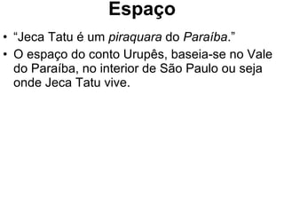 Espaço “ Jeca Tatu é um  piraquara  do  Paraíba .” O espaço do conto Urupês, baseia-se no Vale do Paraíba, no interior de São Paulo ou seja onde Jeca Tatu vive. 
