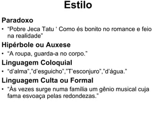 Estilo Paradoxo “ Pobre Jeca Tatu ‘ Como és bonito no romance e feio na realidade” Hipérbole ou Auxese   “ A roupa, guarda-a no corpo.” Linguagem Coloquial “ d’alma”,”d’esguicho”,”T’esconjuro”,”d’água.” Linguagem Culta ou Formal “ Às vezes surge numa família um gênio musical cuja fama esvoaça pelas redondezas.” 