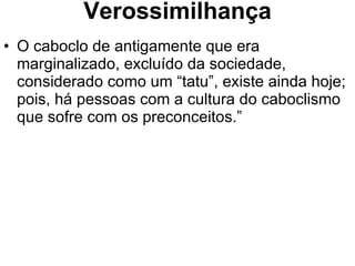 Verossimilhança O caboclo de antigamente que era marginalizado, excluído da sociedade, considerado como um “tatu”, existe ainda hoje; pois, há pessoas com a cultura do caboclismo que sofre com os preconceitos.” 