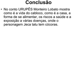 Conclusão No conto URUPÊS Monteiro Lobato mostra como é a vida do cabloco, como é a casa, a forma de se alimentar, os riscos a saúde e a exposição a várias doenças, onde o personagem Jeca tatu tem cócoras. 