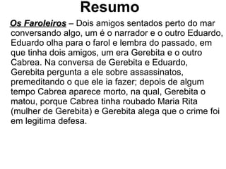 Resumo Os Faroleiros  – Dois amigos sentados perto do mar conversando algo, um é o narrador e o outro Eduardo, Eduardo olha para o farol e lembra do passado, em que tinha dois amigos, um era Gerebita e o outro Cabrea. Na conversa de Gerebita e Eduardo, Gerebita pergunta a ele sobre assassinatos, premeditando o que ele ia fazer; depois de algum tempo Cabrea aparece morto, na qual, Gerebita o matou, porque Cabrea tinha roubado Maria Rita (mulher de Gerebita) e Gerebita alega que o crime foi em legitima defesa. 