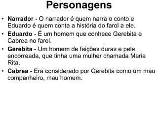 Personagens Narrador  - O narrador é quem narra o conto e Eduardo é quem conta a história do farol a ele. Eduardo  - É um homem que conhece Gerebita e Cabrea no farol. Gerebita  - Um homem de feições duras e pele encorreada, que tinha uma mulher chamada Maria Rita.  Cabrea  - Era considerado por Gerebita como um mau companheiro, mau homem. 
