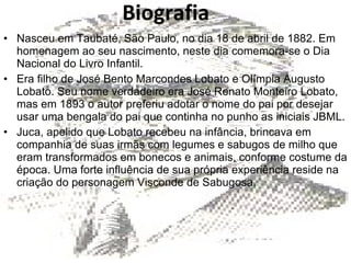 Biografia Nasceu em Taubaté, São Paulo, no dia 18 de abril de 1882. Em homenagem ao seu nascimento, neste dia comemora-se o Dia Nacional do Livro Infantil. Era filho de José Bento Marcondes Lobato e Olímpia Augusto Lobato. Seu nome verdadeiro era José Renato Monteiro Lobato, mas em 1893 o autor preferiu adotar o nome do pai por desejar usar uma bengala do pai que continha no punho as iniciais JBML. Juca, apelido que Lobato recebeu na infância, brincava em companhia de suas irmãs com legumes e sabugos de milho que eram transformados em bonecos e animais, conforme costume da época. Uma forte influência de sua própria experiência reside na criação do personagem Visconde de Sabugosa. 