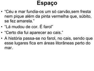 Espaço “ Céu e mar fundia-os um só carvão,sem fresta nem pique além da pinta vermelha que, súbito, se fez amarela.” “ Lá mudou de cor. É farol” “ Certo dia fui aparecer ao cais.” A história passa-se no farol, no cais, sendo que esse lugares fica em áreas litorâneas perto do mar. 