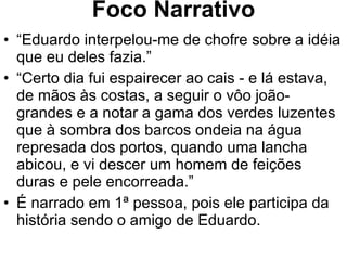 Foco Narrativo “ Eduardo interpelou-me de chofre sobre a idéia que eu deles fazia.” “ Certo dia fui espairecer ao cais - e lá estava, de mãos às costas, a seguir o vôo joão-grandes e a notar a gama dos verdes luzentes que à sombra dos barcos ondeia na água represada dos portos, quando uma lancha abicou, e vi descer um homem de feições duras e pele encorreada.” É narrado em 1ª pessoa, pois ele participa da história sendo o amigo de Eduardo. 