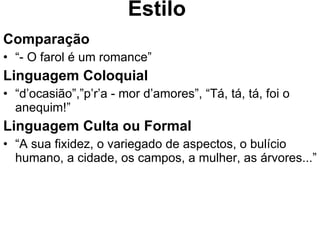 Estilo Comparação “ - O farol é um romance” Linguagem Coloquial “ d’ocasião”,”p’r’a - mor d’amores”, “Tá, tá, tá, foi o anequim!” Linguagem Culta ou Formal “ A sua fixidez, o variegado de aspectos, o bulício humano, a cidade, os campos, a mulher, as árvores...”  