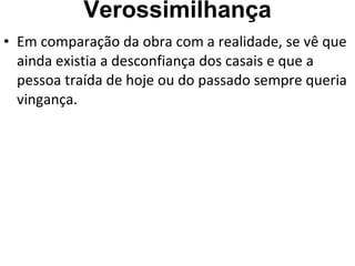 Verossimilhança Em comparação da obra com a realidade, se vê que ainda existia a desconfiança dos casais e que a pessoa traída de hoje ou do passado sempre queria vingança.  