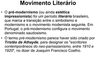Movimento Literário O  pré-modernismo  (ou ainda  estética impressionista ) foi um período  literário  brasileiro, que marca a transição entre o simbolismo e modernismo e o movimento modernista seguinte. Em Portugal, o pré-modernismo configura o movimento denominado saudosismo. O termo  pré-modernismo  parece haver sido criado por  Tristão de Athayde , para designar os " escritores contemporâneos do neo-parnasianismo, entre 1910 e 1920 ", no dizer de Joaquim Francisco Coelho. 