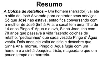 Resumo   A Colcha de Retalhos  –  Um homem (narrador) vai até o sítio de José Alvorada para contratar seus serviços. Só que José não estava, então fica conversando com a mulher de José Sinhá Ana, o casal tem uma filha de 14 anos Pingo d’ Água e a avó, Sinhá Joaquina com 70 anos que passava a vida fazendo colchas de retalho, “pedacinhos” que cada vestido Pingo d’ Água vestia. Dois anos ele volta ao sitio e descobre que Sinhá Ana  morreu, Pingo d’ Água fugiu com um homem e a sinhá Joaquina triste, magoada e que em pouco tempo ela morreria. 