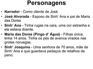 Personagens Narrador  - Como cliente de José José Alvorada  - Esposo de Sinh’ Ana e pai de Maria das Dores Sinh’ Ana  - Tinha rugas na cara, uma cor estranha e ele estava doente. Maria das Dores (Pingo d’ Água)  - Filhas única, tinha 14 anos. Tinha os pés de avenca virados nas grotas noruegas. Sinh’ Joaquina  - Uma senhora de 70 anos, mãe de Sinh’ Ana e que guardava pedaços de retalhos de pano. 