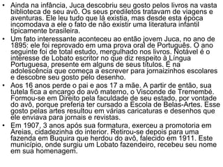 Ainda na infância, Juca descobriu seu gosto pelos livros na vasta biblioteca de seu avô. Os seus prediletos tratavam de viagens e aventuras. Ele leu tudo que lá existia, mas desde esta época incomodava a ele o fato de não existir uma literatura infantil tipicamente brasileira. Um fato interessante aconteceu ao então jovem Juca, no ano de 1895: ele foi reprovado em uma prova oral de Português. O ano seguinte foi de total estudo, mergulhado nos livros. Notável é o interesse de Lobato escritor no que diz respeito à Língua Portuguesa, presente em alguns de seus títulos. É na adolescência que começa a escrever para jornaizinhos escolares e descobre seu gosto pelo desenho. Aos 16 anos perde o pai e aos 17 a mãe. A partir de então, sua tutela fica a encargo do avô materno, o Visconde de Tremembé. Formou-se em Direito pela faculdade de seu estado, por vontade do avô, porque preferia ter cursado a Escola de Belas-Artes. Esse gosto pelas artes resultou em várias caricaturas e desenhos que ele enviava para jornais e revistas. Em 1907, 3 anos após sua formatura, exerceu a promotoria em Areias, cidadezinha do interior. Retirou-se depois para uma fazenda em Buquira que herdou do avô, falecido em 1911. Este município, onde surgiu um Lobato fazendeiro, recebeu seu nome em sua homenagem. 