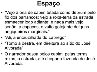 Espaço “ Vejo a orla de capim tufada como debrum pelo fio dos barrancos; vejo a roxa-terra da estrada esmaecer logo adiante; e nada mais vejo senão, a espaços, o vulto gotejante dalguns angiqueiros marginais.” “ Ali, a encruzilhada do Labrego” “ Tomo à destra, em direitura ao sítio do José Alvorada” O narrador passa pelos capim, pelas terras roxas, a estrada, até chegar a fazenda de José Alvorada. 