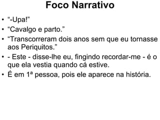 Foco Narrativo “ -Upa!” “ Cavalgo e parto.” “ Transcorreram dois anos sem que eu tornasse aos Periquitos.” - Este - disse-lhe eu, fingindo recordar-me - é o que ela vestia quando cá estive. É em 1ª pessoa, pois ele aparece na história. 