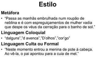 Estilo Metáfora “ Passa as manhãs embrulhada num roupão de neblina e é com espreguiçamentos de mulher vadia que despe os véus da cerração para o banho de sol.” Linguagem Coloquial “ dalguns”,”d avenca”,”D’olhos”,”cor’go” Linguagem Culta ou Formal “ Neste momento entrou a menina de pote à cabeça. Ao vê-la, o pai apontou para a cuia de mel.” 