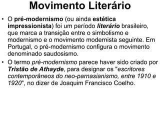 Movimento Literário O  pré-modernismo  (ou ainda  estética impressionista ) foi um período  literário  brasileiro, que marca a transição entre o simbolismo e modernismo e o movimento modernista seguinte. Em Portugal, o pré-modernismo configura o movimento denominado saudosismo. O termo  pré-modernismo  parece haver sido criado por  Tristão de Athayde , para designar os " escritores contemporâneos do neo-parnasianismo, entre 1910 e 1920 ", no dizer de Joaquim Francisco Coelho. 