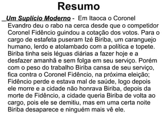 Resumo Um Suplício Moderno   -  Em Itaoca o Coronel Evandro deu o rabo na cerca desde que o competidor Coronel Fidêncio guindou a cotação dos votos. Para o cargo de estafeta puseram Izé Biriba, um caranguejo humano, lerdo e atolambado com a política e topete. Biriba tinha seis léguas diárias a fazer hoje e a desfazer amanhã e sem folga em seu serviço. Porém com o peso do trabalho Biriba cansa de seu serviço, fica contra o Coronel Fidêncio, na próxima eleição; Fidêncio perde e estava mal de saúde, logo depois ele morre e a cidade não honrava Biriba, depois da morte de Fidêncio, a cidade queria Biriba de volta ao cargo, pois ele se demitiu, mas em uma certa noite Biriba desaparece e ninguém mais vê ele. 
