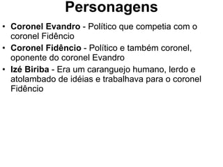 Personagens Coronel Evandro  - Político que competia com o coronel Fidêncio Coronel Fidêncio  - Político e também coronel, oponente do coronel Evandro  Izé Biriba  - Era um caranguejo humano, lerdo e atolambado de idéias e trabalhava para o coronel Fidêncio 