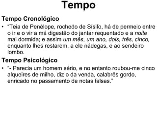 Tempo Tempo Cronológico “ Teia de Penélope, rochedo de Sísifo, há de permeio entre o ir e o vir a má digestão do jantar requentado e a  noite  mal dormida; e assim  um mês ,  um ano, dois, três, cinco,  enquanto lhes restarem, a ele nádegas, e ao sendeiro lombo. Tempo Psicológico “ - Parecia um homem sério, e no entanto roubou-me cinco alqueires de milho, diz o da venda, calabrês gordo, enricado no passamento de notas falsas.” 