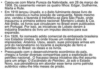 Casou-se com Maria Pureza da Natividade, em 28 de março de 1908. Do casamento vieram os quatro filhos: Edgar, Guilherme, Marta e Rute. Em 1918 lançou  Urupês , e o êxito fulminante desse livro de contos colocou-o numa posição de vanguarda. Neste mesmo ano, vendeu a fazenda e transferiu-se para São Paulo, onde inaugurou a primeira editora nacional: Monteiro Lobato & Cia. Até então, os livros que circulavam no Brasil eram publicados em Portugal. Por isso, as iniciativas de Lobato deram à indústria brasileira do livro um impulso decisivo para sua expansão. Em 1926, foi nomeado adido comercial da embaixada brasileira nos Estados Unidos, de onde trouxe um notável livro de impressões:  América . Usou, assim, suas principais armas em prol do nacionalismo no tocante à exploração de ferro e petróleo no Brasil: os ideais e os livros. Preocupado com o desenvolvimento econômico do país, chegou a fundar diversas companhias para a exploração do petróleo nacional.. O fracasso dessa iniciativa deu-lhe assunto para um artigo:  O Escândalo do Petróleo . Já sob o Estado Novo, sua persistência em abordar esse tema como patriota autêntico valeu-lhe três meses de prisão. 