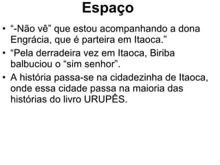 Espaço “ -Não vê” que estou acompanhando a dona Engrácia, que é parteira em Itaoca.” “ Pela derradeira vez em Itaoca, Biriba balbuciou o “sim senhor”. A história passa-se na cidadezinha de Itaoca, onde essa cidade passa na maioria das histórias do livro URUPÊS. 