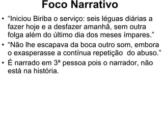 Foco Narrativo “ Iniciou Biriba o serviço: seis léguas diárias a fazer hoje e a desfazer amanhã, sem outra folga além do último dia dos meses ímpares.” “ Não lhe escapava da boca outro som, embora o exasperasse a contínua repetição  do abuso.” É narrado em 3ª pessoa pois o narrador, não está na história. 