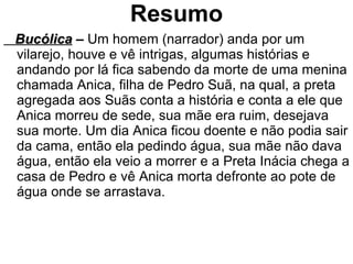 Resumo Bucólica  –  Um homem (narrador) anda por um vilarejo, houve e vê intrigas, algumas histórias e andando por lá fica sabendo da morte de uma menina chamada Anica, filha de Pedro Suã, na qual, a preta agregada aos Suãs conta a história e conta a ele que Anica morreu de sede, sua mãe era ruim, desejava sua morte. Um dia Anica ficou doente e não podia sair da cama, então ela pedindo água, sua mãe não dava água, então ela veio a morrer e a Preta Inácia chega a casa de Pedro e vê Anica morta defronte ao pote de água onde se arrastava. 