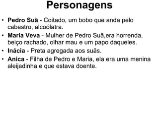 Personagens Pedro Suã  - Coitado, um bobo que anda pelo cabestro, alcoólatra. Maria Veva  - Mulher de Pedro Suã,era horrenda, beiço rachado, olhar mau e um papo daqueles. Inácia  - Preta agregada aos suãs. Anica  - Filha de Pedro e Maria, ela era uma menina aleijadinha e que estava doente. 