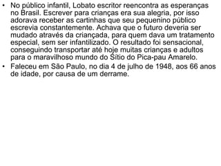 No público infantil, Lobato escritor reencontra as esperanças no Brasil. Escrever para crianças era sua alegria, por isso adorava receber as cartinhas que seu pequenino público escrevia constantemente. Achava que o futuro deveria ser mudado através da criançada, para quem dava um tratamento especial, sem ser infantilizado. O resultado foi sensacional, conseguindo transportar até hoje muitas crianças e adultos para o maravilhoso mundo do Sítio do Pica-pau Amarelo. Faleceu em São Paulo, no dia 4 de julho de 1948, aos 66 anos de idade, por causa de um derrame. 