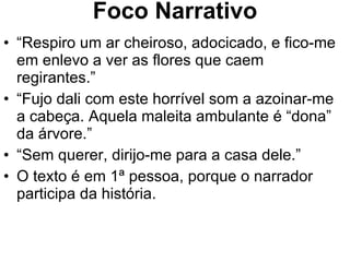 Foco Narrativo “ Respiro um ar cheiroso, adocicado, e fico-me em enlevo a ver as flores que caem regirantes.” “ Fujo dali com este horrível som a azoinar-me a cabeça. Aquela maleita ambulante é “dona” da árvore.” “ Sem querer, dirijo-me para a casa dele.” O texto é em 1ª pessoa, porque o narrador participa da história. 