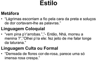 Estilo Metáfora “ Lágrimas escorriam a fio pela cara da preta e soluços de dor cortavam-lhe as palavras.” Linguagem Coloquial “ vem pina p’r’arrobas.”,”- Então, Nhá, morreu a menina ?”,”Olhei p’ra ele: fez jeito de me falar longe da taturana.” Linguagem Culta ou Formal “ Derreada de flores cor-de-rosa, parece uma só imensa rosa crespa.” 