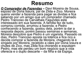 Resumo O Comprador de Fazendas  –  Davi Moreira de Sousa, esposo de Dona Isaura, pai de Zilda e Zico. Moreira queira vender a fazenda para pagar as dividas e fica sabendo por um amigo que um comprador chamado Pedro Trancoso de Carvalhais Fagundes está interessado em sua fazenda. A família fez de tudo, comprou comida, arrumou a fazenda; e Pedro conhecendo a fazenda, gostou dela, porém ia dar a resposta depois; porém passou semanas e semanas, Moreira descobre que Pedro é um vigarista. Passado os dias, Pedro Trancoso aposta na lotérica e fica rico e decide comprar a fazenda de Moreira, chegando lá é xingado por Moreira, recebido a cães por Dona Izaura e chutes de Zico, mas Zilda fica chorando e expulsam Pedro, mas ele perdeu um bom negócio que a vida oferecia e o duplo descarte – da filha e da Espiga. 