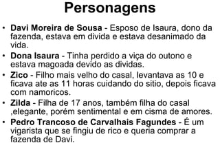 Personagens Davi Moreira de Sousa  - Esposo de Isaura, dono da fazenda, estava em divida e estava desanimado da vida. Dona Isaura  - Tinha perdido a viça do outono e estava magoada devido as dividas. Zico  - Filho mais velho do casal, levantava as 10 e ficava ate as 11 horas cuidando do sitio, depois ficava com namoricos. Zilda  - Filha de 17 anos, também filha do casal ,elegante, porém sentimental e em cisma de amores. Pedro Trancoso de Carvalhais Fagundes  - É um vigarista que se fingiu de rico e queria comprar a fazenda de Davi. 