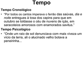 Tempo Tempo Cronológico “ Por todos os cantos imperava o ferrão  das saúvas,  dia e noite  entregues à tosa dos capins para que em outubro se toldasse o céu de nuvens de içás, em saracoteios amorosos com enamorados savitus.” Tempo Psicológico “ Onde um raio de sol denunciava com mais viveza um vício da terra, ali o alucinado velho botava a peneirinha... 