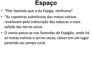 Espaço “Pior fazenda que a da Espiga, nenhuma” “As capoeiras substitutas das matas nativas revelavam pela indiscrição das tabocas a mais safada das terras secas O conto passa-se nas fazendas do Espigão, onde há as matas nativas e terras secas, talvez em um lugar parecido ao campo rural. 