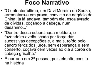 Foco Narrativo “ O detentor último, um Davi Moreira de Souza, arrematara-a em praça, convicto de negócio da China; já lá andava, também ele, escalavrado de dívidas, coçando a cabeça, num desânimo...” “ Dentro dessa esborcinada moldura, o fazendeiro avelhuscado por força das sucessivas decepções e, a mais, roído pelo cancro feroz dos juros, sem esperança e sem conserto, coçava cem vezes ao dia a coroa da cabeça grisalha.” É narrado em 3ª pessoa, pois ele não consta na história 