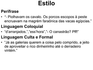 Estilo Perífrase “ -  Piolhavam os cavalo. Os porcos escopos à peste encruavam na magrém faraônica das vacas egípcias.” Linguagem Coloquial “ d’arranjados.”,”ess’hora”,”- O canastrão? Pff!” Linguagem Culta e Formal “ Já as galerias querem a coisa pelo comprido, a jeito de aproveitar o rico dinheirinho até o derradeiro vintém.” 