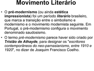 Movimento Literário O  pré-modernismo  (ou ainda  estética impressionista ) foi um período  literário  brasileiro, que marca a transição entre o simbolismo e modernismo e o movimento modernista seguinte. Em Portugal, o pré-modernismo configura o movimento denominado saudosismo. O termo  pré-modernismo  parece haver sido criado por  Tristão de Athayde , para designar os " escritores contemporâneos do neo-parnasianismo, entre 1910 e 1920 ", no dizer de Joaquim Francisco Coelho. 
