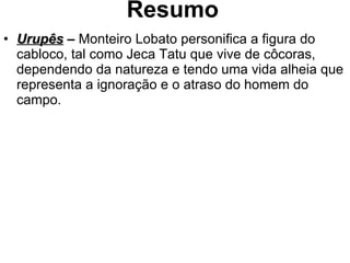 Resumo Urupês  –  Monteiro Lobato personifica a figura do cabloco, tal como Jeca Tatu que vive de côcoras, dependendo da natureza e tendo uma vida alheia que representa a ignoração e o atraso do homem do campo. 