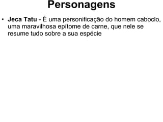Personagens Jeca Tatu  - É uma personificação do homem caboclo, uma maravilhosa epítome de carne, que nele se resume tudo sobre a sua espécie 