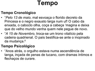 Tempo Tempo Cronológico “ Pelo 13 de maio , mal esvoaça o florido decreto da Princesa e o negro exausto larga num uf! O cabo da enxada, o caboclo olha, coça a cabeça ‘magina e deixa que do velho mundo venha quem nele pegue de novo. “ A 15 de Novembro , troca-se um trono vitalício pela cadeira quadrienal. O país bestifica-se ante o inopinado da mudança.²   Tempo Psicológico “ Anos atrás, o orgulho estava numa ascendência de tanga, inçada de penas de tucano, com dramas íntimos e flechaços de curare. 