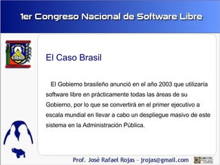 El Caso Brasil

 El Gobierno brasileño anunció en el año 2003 que utilizaría
software libre en prácticamente todas las áre...