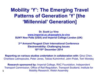 1	
  
Mobility ‘Y’: The Emerging Travel
Patterns of Generation ‘Y’ [the
‘Millennial’ Generation]
Dr. Scott Le Vine
www.imperial.ac.uk/people/s.le-vine
SUNY New Paltz (USA) and Imperial College London (UK)
2nd Armand Peugeot Chair International Conference
Electromobility: Challenging Issues
18th/19th December 2014
Reporting on various studies undertaken in collaboration with: Qinyi Chen,
Charilaos Latinopoulos, Peter Jones, Tobias Kuhnimhof, John Polak, Tom Worsley
Research sponsored by: Imperial College, RAC Foundation, Independent
Transport Commission, Office of Rail Regulation, Transport Scotland, Institute for
Mobility Research, Welsh Assembly
 