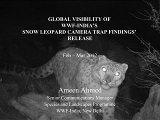 GLOBAL VISIBILITY OF
           WWF-INDIA’S
SNOW LEOPARD CAMERA TRAP FINDINGS’
             RELEASE


              Feb – Mar 2012




            Ameen Ahmed
       Senior Communications Manager
      Species and Landscapes Programme
           WWF-India, New Delhi
 