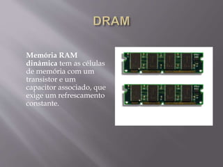 Memória RAM
dinâmica tem as células
de memória com um
transistor e um
capacitor associado, que
exige um refrescamento
constante.
 