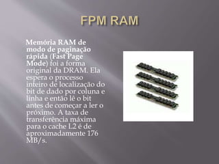 Memória RAM de
modo de paginação
rápida (Fast Page
Mode) foi a forma
original da DRAM. Ela
espera o processo
inteiro de localização do
bit de dado por coluna e
linha e então lê o bit
antes de começar a ler o
próximo. A taxa de
transferência máxima
para o cache L2 é de
aproximadamente 176
MB/s.
 