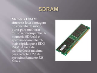 Memória DRAM
síncrona leva vantagem
no conceito de modo
burst para melhorar
muito o desempenho. A
memória SDRAM é
aproximadamente 5%
mais rápida que a EDO
RAM. A taxa de
transferência máxima
para o cache L2 é de
aproximadamente 528
MB/s.
 